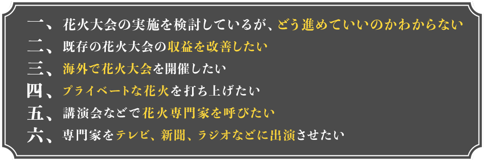 1.花火大会の実施を検討しているが、どう進めていいのかわからない 2.既存の花火大会の収益を改善したい 3.海外で花火大会を開催したい 4.プライベートな花火を打ち上げたい 5.講演会などで花火専門家を呼びたい 6.専門家をテレビ、新聞、ラジオなどに出演させたい