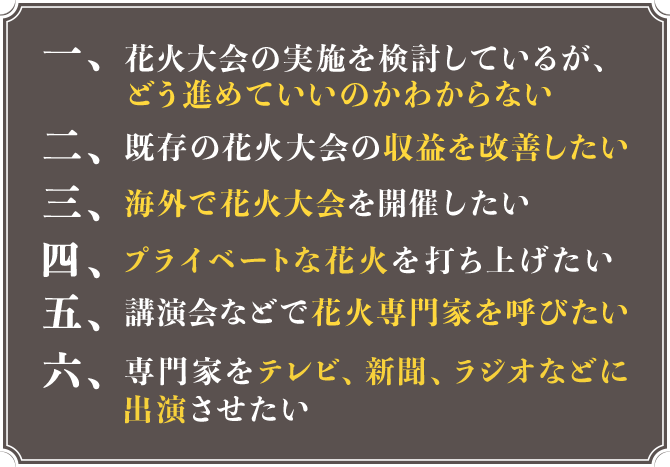 1.花火大会の実施を検討しているが、どう進めていいのかわからない 2.既存の花火大会の収益を改善したい 3.海外で花火大会を開催したい 4.プライベートな花火を打ち上げたい 5.講演会などで花火専門家を呼びたい 6.専門家をテレビ、新聞、ラジオなどに出演させたい